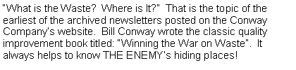 Text Box: What is the Waste?  Where is It?  That is the topic of the earliest of the archived newsletters posted on the Conway Companys website.  Bill Conway wrote the classic quality improvement book titled: Winning the War on Waste.  It always helps to know THE ENEMYs hiding places!
