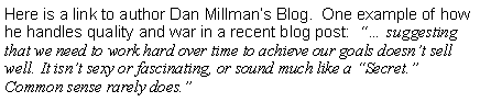 Text Box: Here is a link to author Dan Millmans Blog.  One example of how he handles quality and war in a recent blog post:   suggesting that we need to work hard over time to achieve our goals doesnt sell well. It isnt sexy or fascinating, or sound much like a Secret. Common sense rarely does.