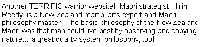 Text Box: Another TERRIFIC warrior website!  Maori strategist, Hirini Reedy, is a New Zealand martial arts expert and Maori philosophy master.  The basic philosophy of the New Zealand Maori was that man could live best by observing and copying nature a great quality system philosophy, too!