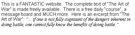 Text Box: This is a FANTASTIC website.  The complete text of The Art of War is made freely available.  There is a free daily course, a message board and MUCH more.  Here is an excerpt from The Art of War: ... if one is not fully cognizant of the dangers inherent in doing battle, one cannot fully know the benefits of doing battle.