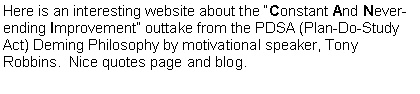 Text Box: Here is an interesting website about the Constant And Never-ending Improvement outtake from the PDSA (Plan-Do-Study Act) Deming Philosophy by motivational speaker, Tony Robbins.  Nice quotes page and blog.  