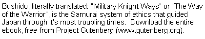 Text Box: Bushido, literally translated: Military Knight Ways or The Way of the Warrior, is the Samurai system of ethics that guided Japan through its most troubling times.  Download the entire ebook, free from Project Gutenberg (www.gutenberg.org).