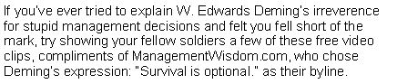 Text Box: If youve ever tried to explain W. Edwards Demings irreverence for stupid management decisions and felt you fell short of the mark, try showing your fellow soldiers a few of these free video clips, compliments of ManagementWisdom.com, who chose Demings expression: Survival is optional. as their byline.