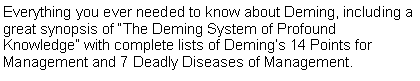 Text Box: Everything you ever needed to know about Deming, including a great synopsis of The Deming System of Profound Knowledge with complete lists of Demings 14 Points for Management and 7 Deadly Diseases of Management. 